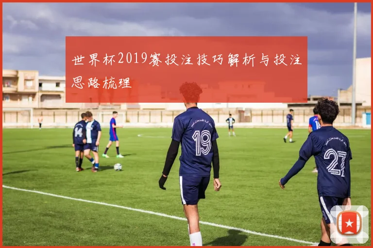 世界杯2019赛投注技巧解析与投注思路梳理