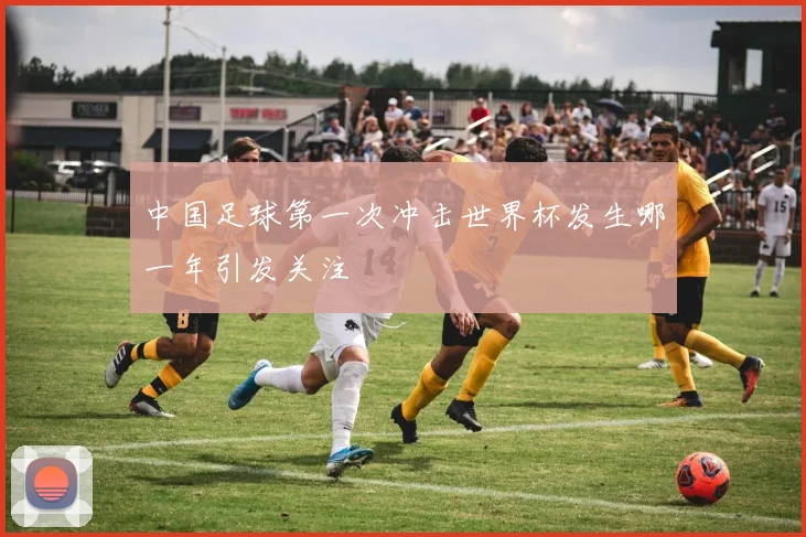 中国足球第一次冲击世界杯发生哪一年引发关注