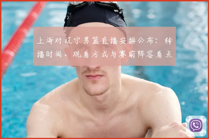 上海对辽宁男篮直播安排公布：转播时间、观看方式与赛前阵容看点