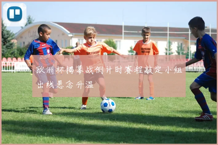 欧洲杯揭幕战倒计时赛程敲定小组出线悬念升温