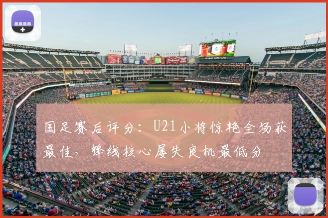 国足赛后评分:U21小将惊艳全场获最佳,锋线核心屡失良机最低分