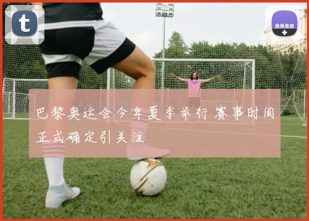 巴黎奥运会今年夏季举行 赛事时间正式确定引关注