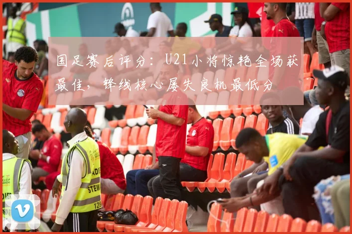 国足赛后评分:U21小将惊艳全场获最佳,锋线核心屡失良机最低分