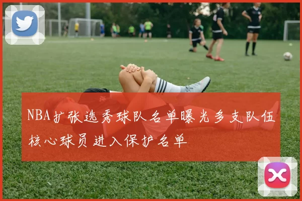 NBA扩张选秀球队名单曝光多支队伍核心球员进入保护名单