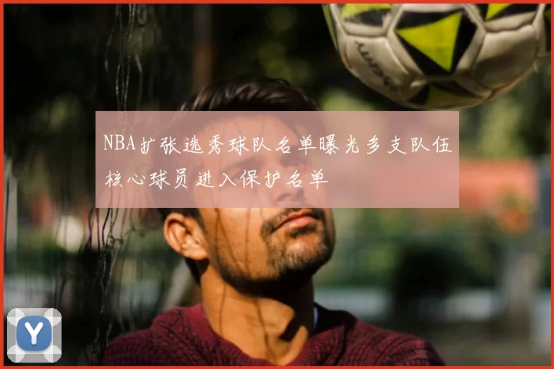 NBA扩张选秀球队名单曝光多支队伍核心球员进入保护名单