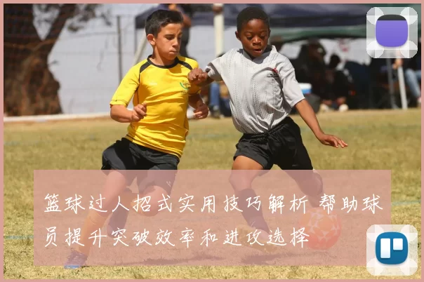 篮球过人招式实用技巧解析 帮助球员提升突破效率和进攻选择