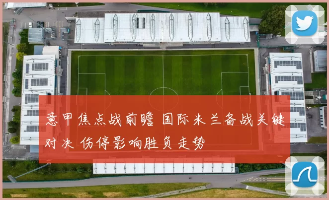 意甲焦点战前瞻 国际米兰备战关键对决 伤停影响胜负走势