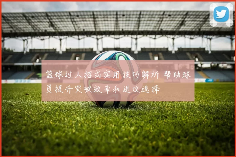 篮球过人招式实用技巧解析 帮助球员提升突破效率和进攻选择