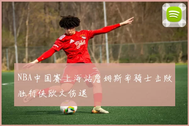 NBA中国赛上海站詹姆斯率骑士击败独行侠欧文伤退