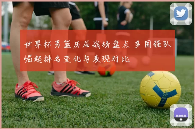 世界杯男篮历届战绩盘点 多国强队崛起排名变化与表现对比
