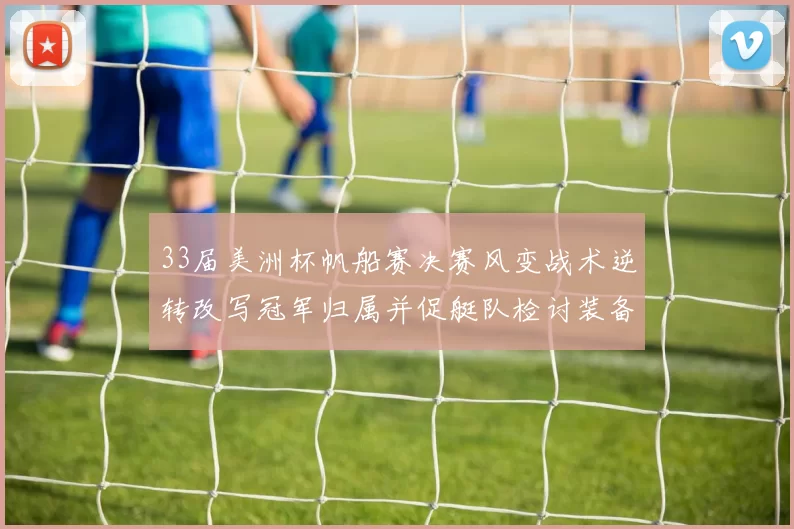 33届美洲杯帆船赛决赛风变战术逆转改写冠军归属并促艇队检讨装备战略