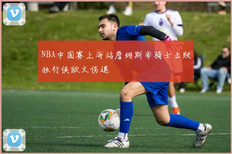 NBA中国赛上海站詹姆斯率骑士击败独行侠欧文伤退