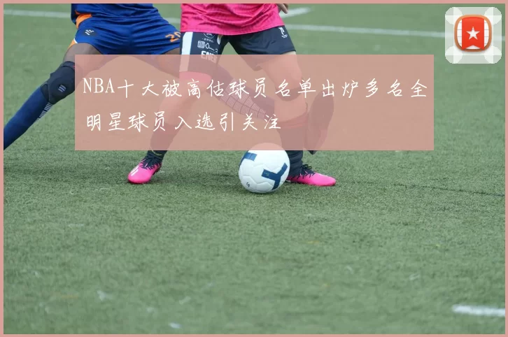 NBA十大被高估球员名单出炉多名全明星球员入选引关注