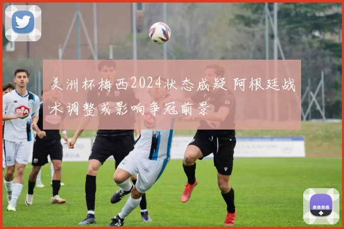 美洲杯梅西2024状态成疑 阿根廷战术调整或影响争冠前景