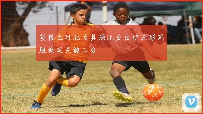 英格兰对北马其顿比分出炉三球完胜锁定关键三分