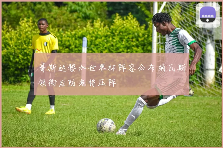 哥斯达黎加世界杯阵容公布纳瓦斯领衔后防老将压阵