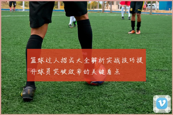 篮球过人招式大全解析实战技巧提升球员突破效率的关键看点