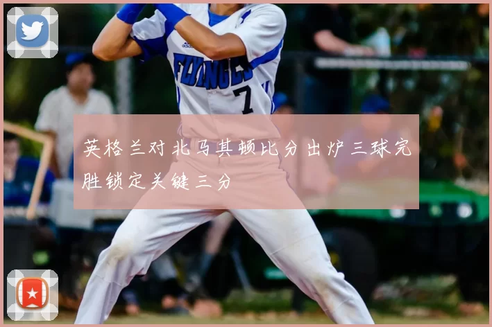 英格兰对北马其顿比分出炉三球完胜锁定关键三分