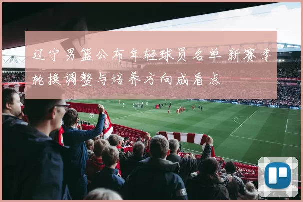 辽宁男篮公布年轻球员名单 新赛季轮换调整与培养方向成看点