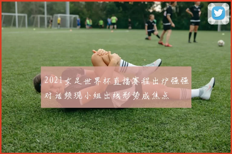 2021女足世界杯直播赛程出炉强强对话频现小组出线形势成焦点