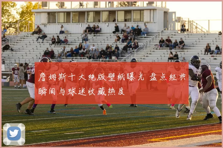 詹姆斯十大绝版壁纸曝光 盘点经典瞬间与球迷收藏热度