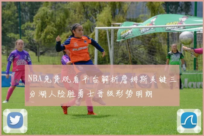 NBA免费观看平台解析詹姆斯关键三分湖人险胜勇士晋级形势明朗