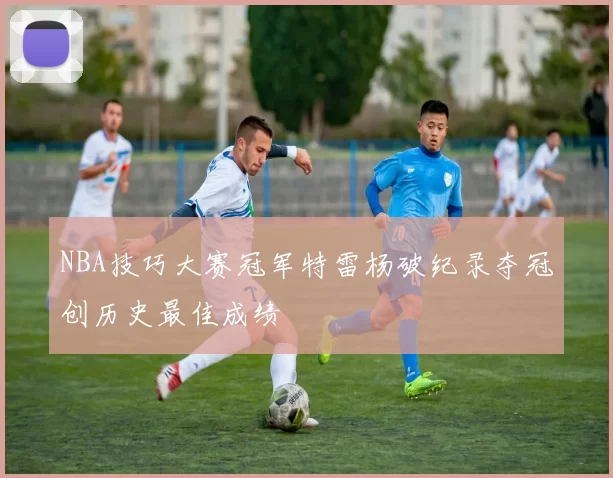 NBA技巧大赛冠军特雷杨破纪录夺冠创历史最佳成绩