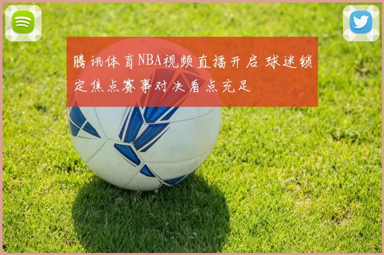 腾讯体育NBA视频直播开启 球迷锁定焦点赛事对决看点充足