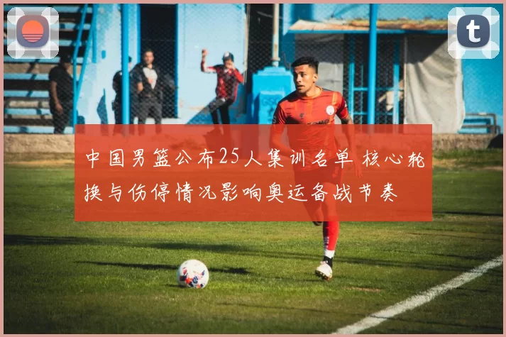 中国男篮公布25人集训名单 核心轮换与伤停情况影响奥运备战节奏