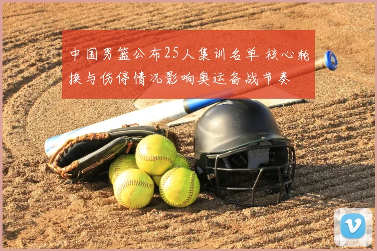 中国男篮公布25人集训名单 核心轮换与伤停情况影响奥运备战节奏