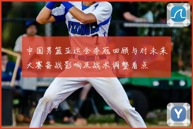 中国男篮亚运会夺冠回顾与对未来大赛备战影响及战术调整看点