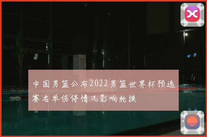 中国男篮公布2022男篮世界杯预选赛名单伤停情况影响轮换