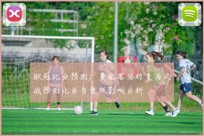 欧冠比分预测：曼城客场对皇马之战预测比分与晋级影响分析
