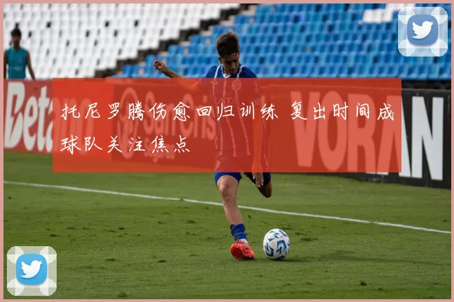 托尼罗腾伤愈回归训练 复出时间成球队关注焦点